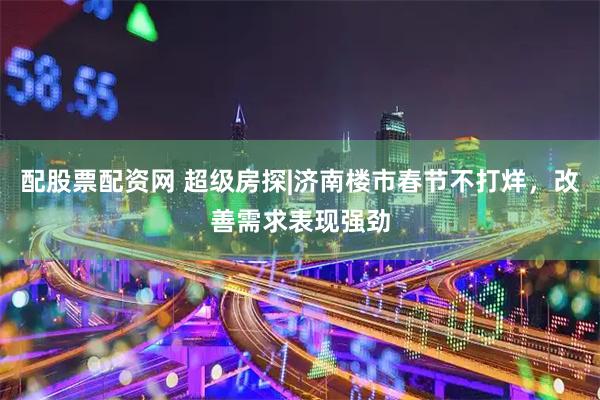 配股票配资网 超级房探|济南楼市春节不打烊，改善需求表现强劲